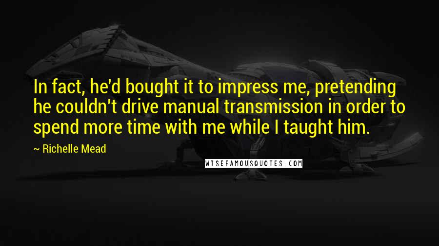 Richelle Mead Quotes: In fact, he'd bought it to impress me, pretending he couldn't drive manual transmission in order to spend more time with me while I taught him.