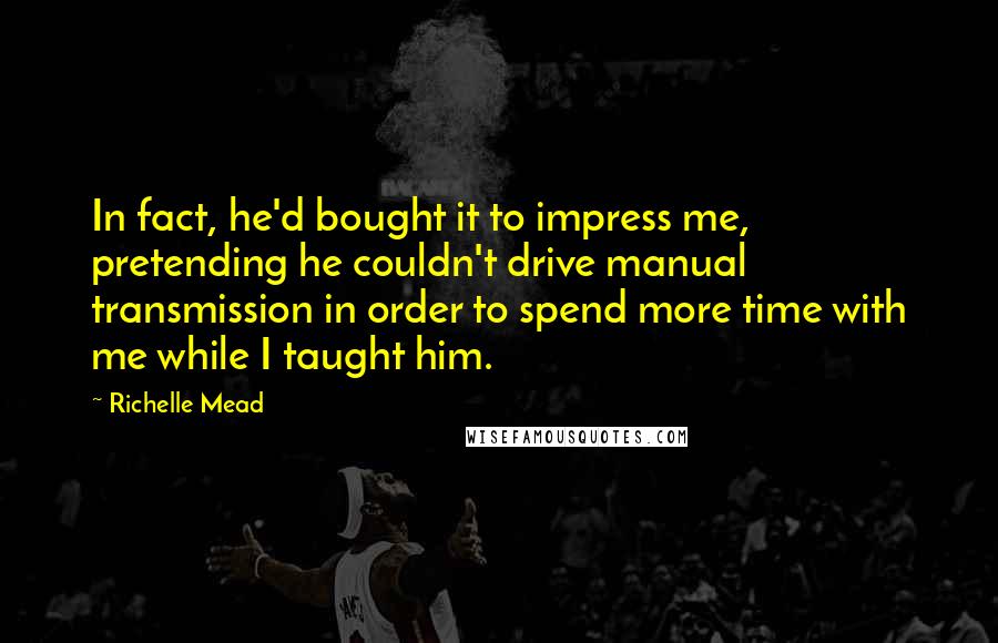 Richelle Mead Quotes: In fact, he'd bought it to impress me, pretending he couldn't drive manual transmission in order to spend more time with me while I taught him.