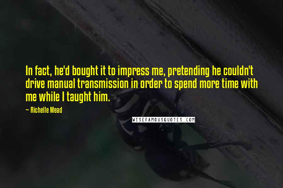 Richelle Mead Quotes: In fact, he'd bought it to impress me, pretending he couldn't drive manual transmission in order to spend more time with me while I taught him.