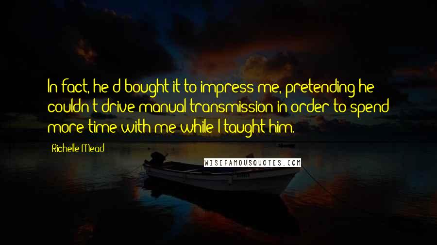 Richelle Mead Quotes: In fact, he'd bought it to impress me, pretending he couldn't drive manual transmission in order to spend more time with me while I taught him.