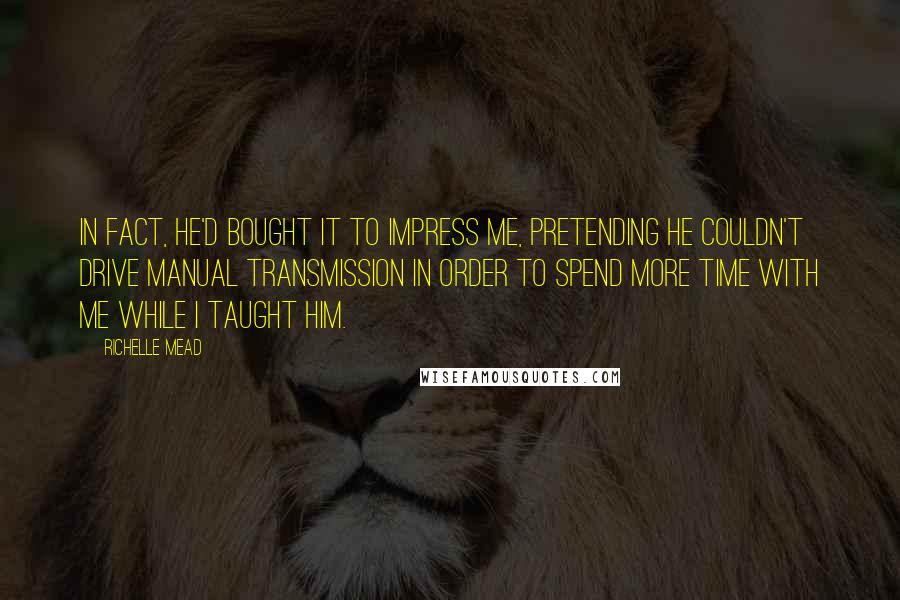Richelle Mead Quotes: In fact, he'd bought it to impress me, pretending he couldn't drive manual transmission in order to spend more time with me while I taught him.