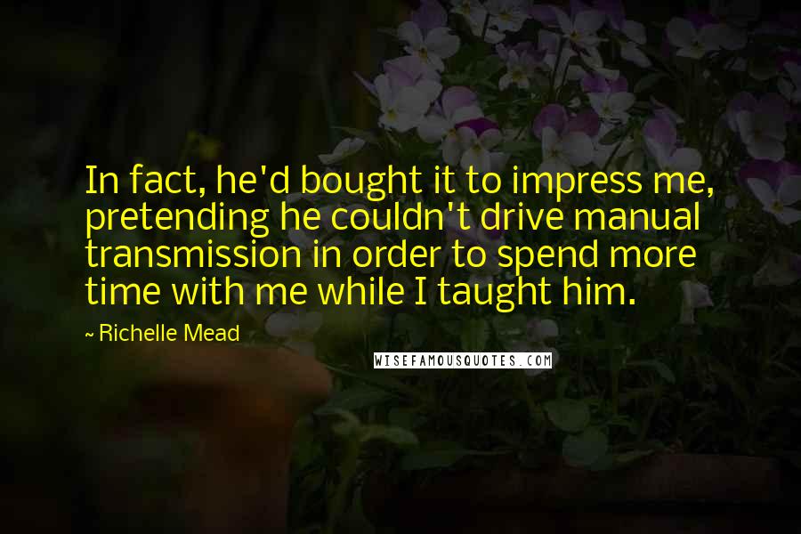 Richelle Mead Quotes: In fact, he'd bought it to impress me, pretending he couldn't drive manual transmission in order to spend more time with me while I taught him.