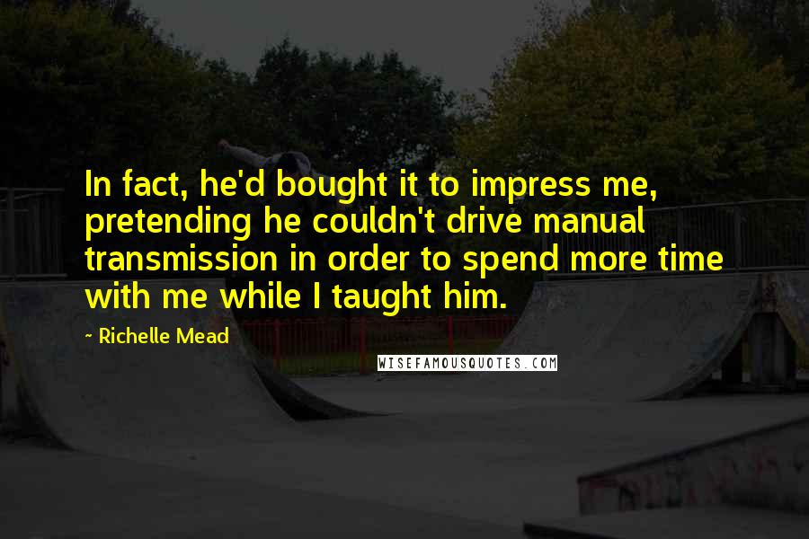 Richelle Mead Quotes: In fact, he'd bought it to impress me, pretending he couldn't drive manual transmission in order to spend more time with me while I taught him.