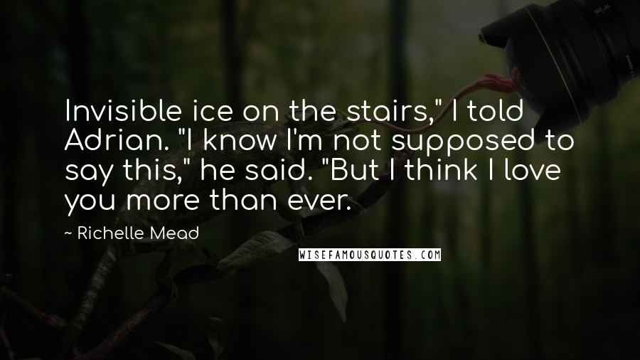 Richelle Mead Quotes: Invisible ice on the stairs," I told Adrian. "I know I'm not supposed to say this," he said. "But I think I love you more than ever.