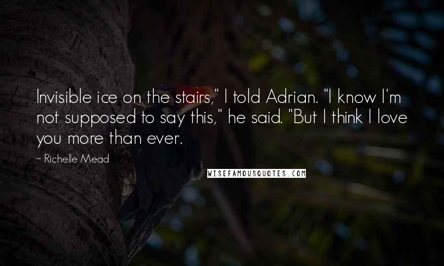 Richelle Mead Quotes: Invisible ice on the stairs," I told Adrian. "I know I'm not supposed to say this," he said. "But I think I love you more than ever.