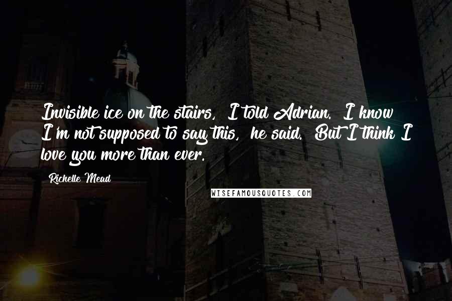 Richelle Mead Quotes: Invisible ice on the stairs," I told Adrian. "I know I'm not supposed to say this," he said. "But I think I love you more than ever.