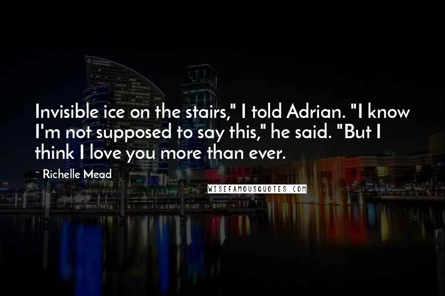 Richelle Mead Quotes: Invisible ice on the stairs," I told Adrian. "I know I'm not supposed to say this," he said. "But I think I love you more than ever.