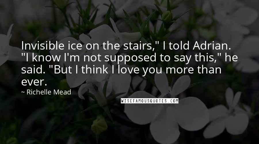 Richelle Mead Quotes: Invisible ice on the stairs," I told Adrian. "I know I'm not supposed to say this," he said. "But I think I love you more than ever.