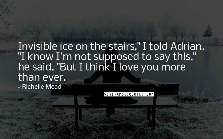 Richelle Mead Quotes: Invisible ice on the stairs," I told Adrian. "I know I'm not supposed to say this," he said. "But I think I love you more than ever.