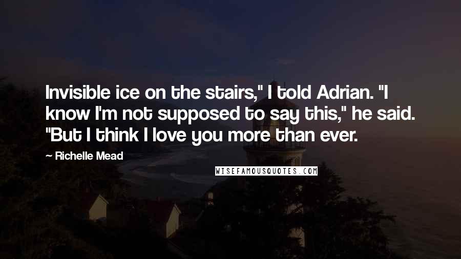 Richelle Mead Quotes: Invisible ice on the stairs," I told Adrian. "I know I'm not supposed to say this," he said. "But I think I love you more than ever.