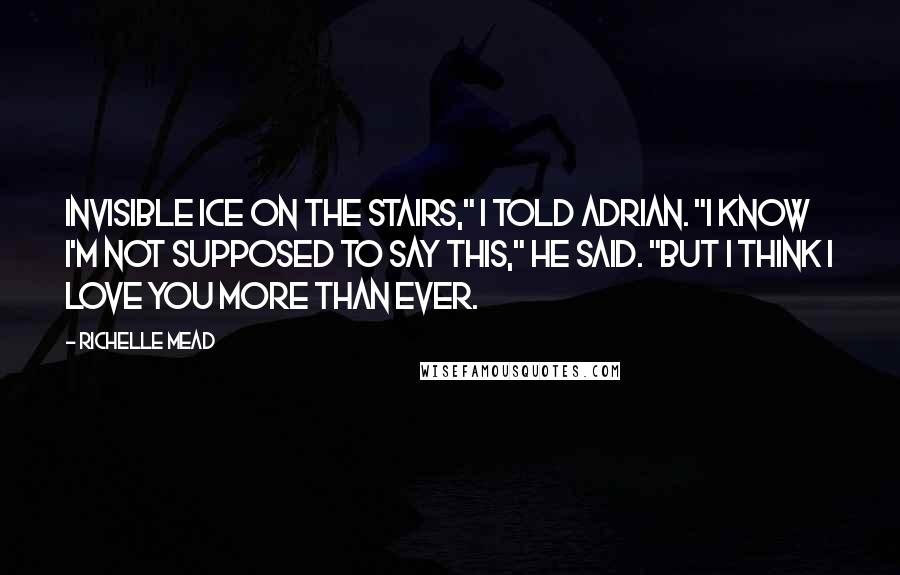 Richelle Mead Quotes: Invisible ice on the stairs," I told Adrian. "I know I'm not supposed to say this," he said. "But I think I love you more than ever.