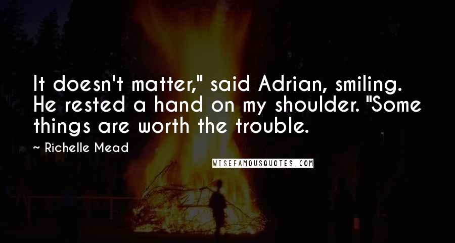 Richelle Mead Quotes: It doesn't matter," said Adrian, smiling. He rested a hand on my shoulder. "Some things are worth the trouble.