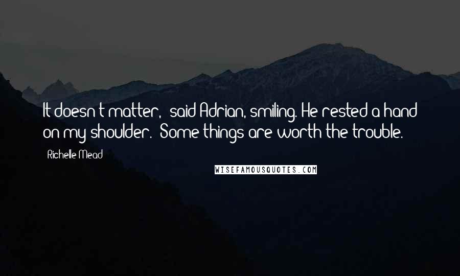 Richelle Mead Quotes: It doesn't matter," said Adrian, smiling. He rested a hand on my shoulder. "Some things are worth the trouble.