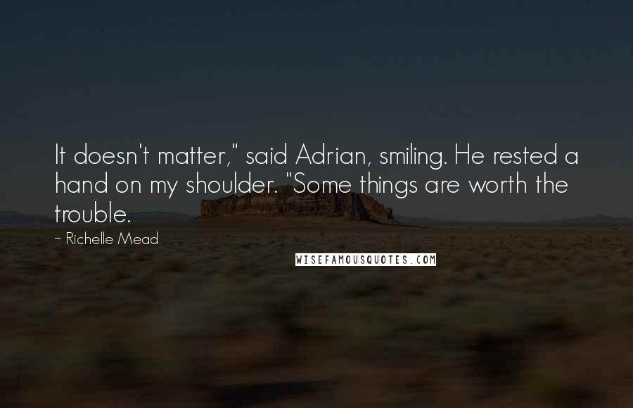 Richelle Mead Quotes: It doesn't matter," said Adrian, smiling. He rested a hand on my shoulder. "Some things are worth the trouble.