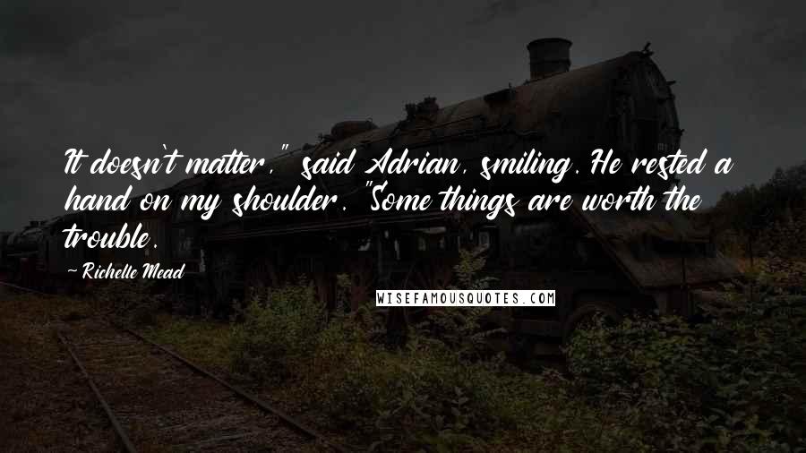 Richelle Mead Quotes: It doesn't matter," said Adrian, smiling. He rested a hand on my shoulder. "Some things are worth the trouble.