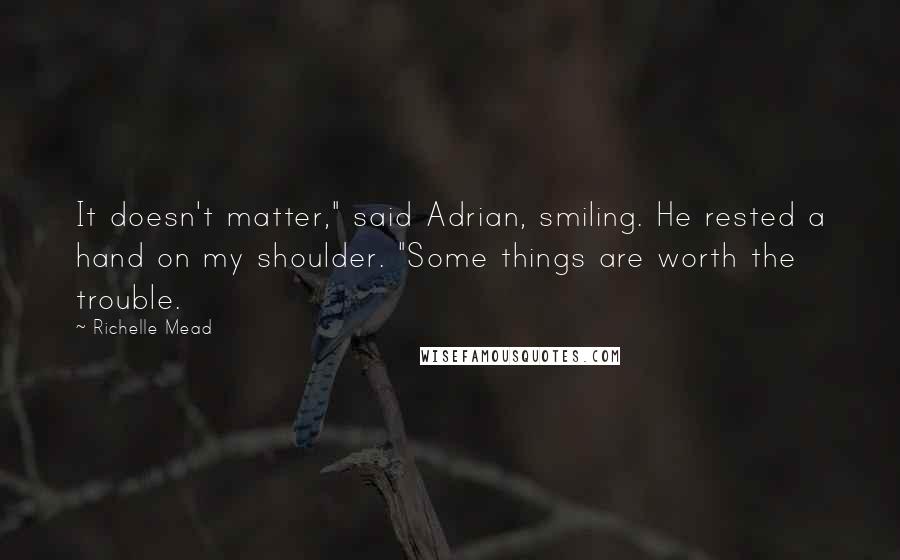 Richelle Mead Quotes: It doesn't matter," said Adrian, smiling. He rested a hand on my shoulder. "Some things are worth the trouble.