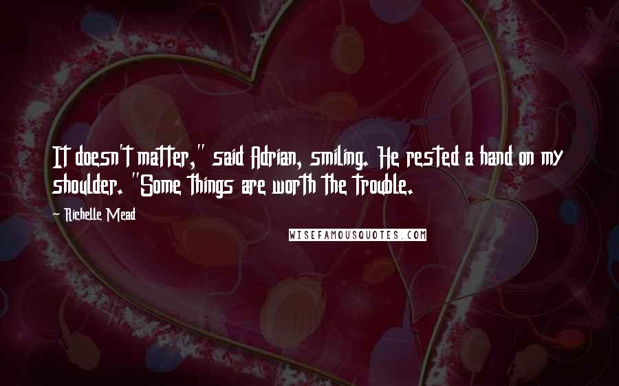 Richelle Mead Quotes: It doesn't matter," said Adrian, smiling. He rested a hand on my shoulder. "Some things are worth the trouble.