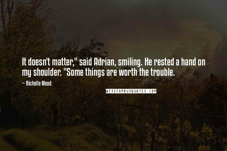 Richelle Mead Quotes: It doesn't matter," said Adrian, smiling. He rested a hand on my shoulder. "Some things are worth the trouble.