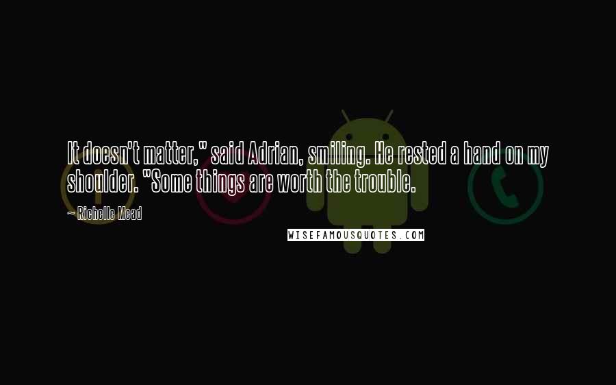 Richelle Mead Quotes: It doesn't matter," said Adrian, smiling. He rested a hand on my shoulder. "Some things are worth the trouble.