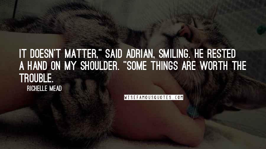 Richelle Mead Quotes: It doesn't matter," said Adrian, smiling. He rested a hand on my shoulder. "Some things are worth the trouble.