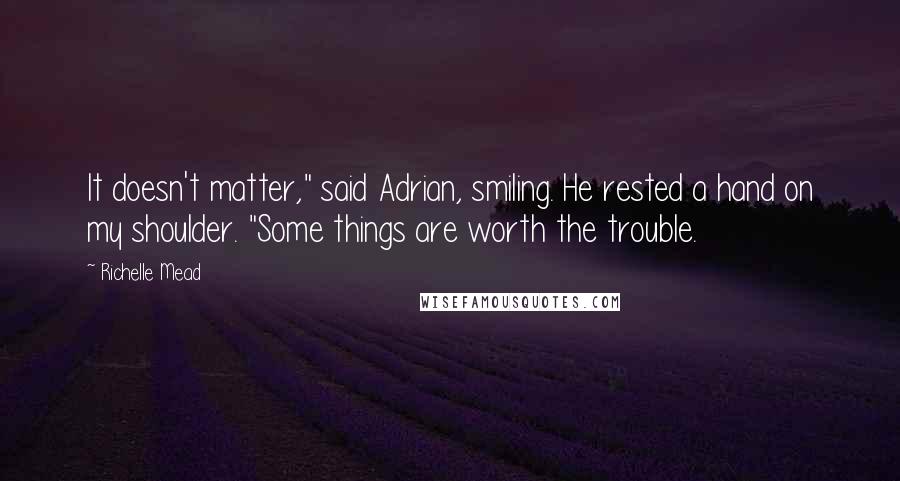Richelle Mead Quotes: It doesn't matter," said Adrian, smiling. He rested a hand on my shoulder. "Some things are worth the trouble.