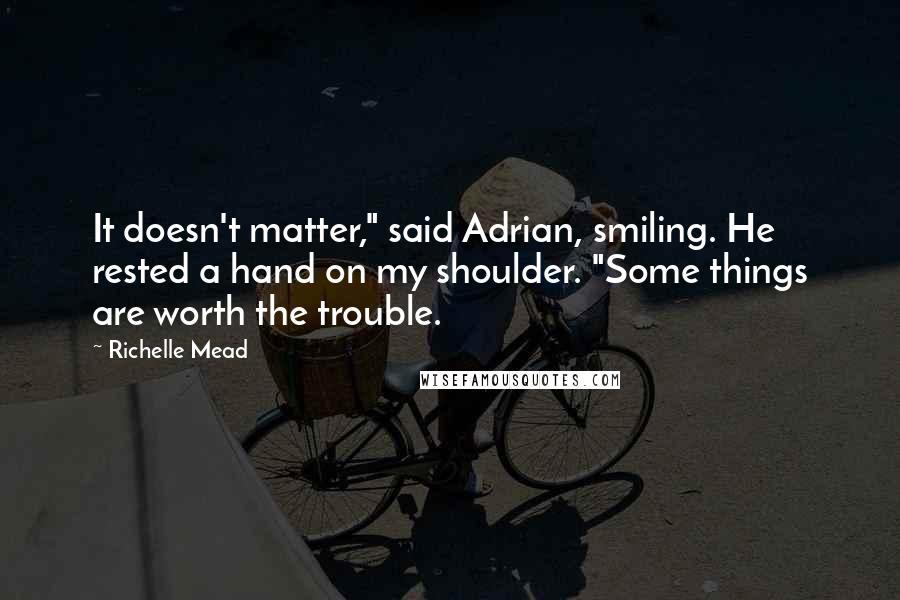 Richelle Mead Quotes: It doesn't matter," said Adrian, smiling. He rested a hand on my shoulder. "Some things are worth the trouble.