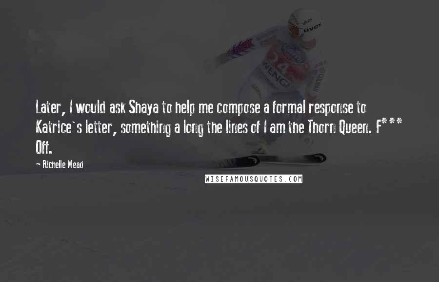 Richelle Mead Quotes: Later, I would ask Shaya to help me compose a formal response to Katrice's letter, something a long the lines of I am the Thorn Queen. F*** Off.