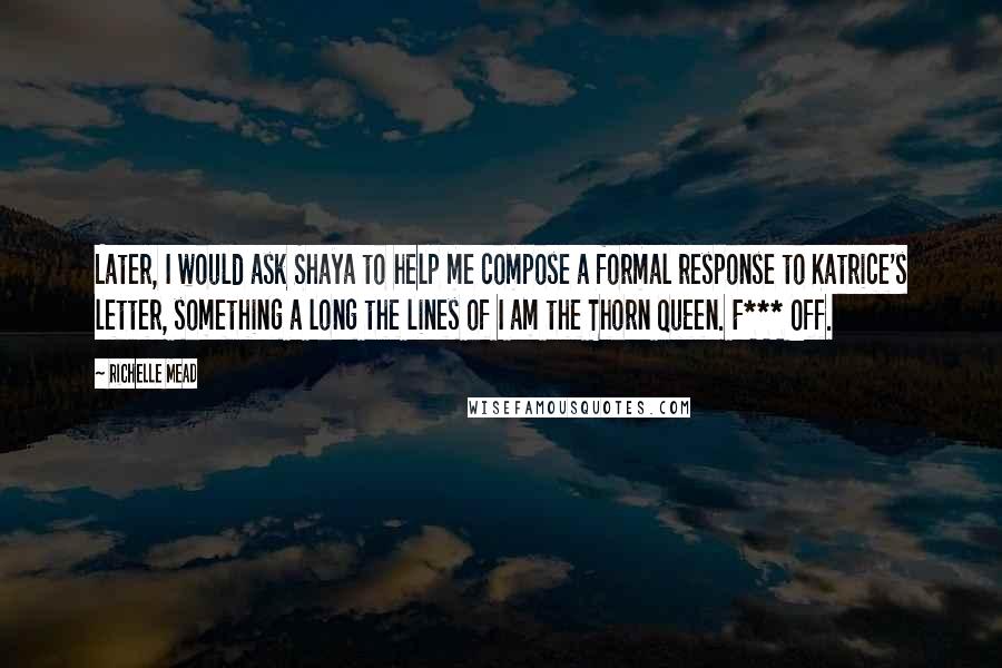 Richelle Mead Quotes: Later, I would ask Shaya to help me compose a formal response to Katrice's letter, something a long the lines of I am the Thorn Queen. F*** Off.