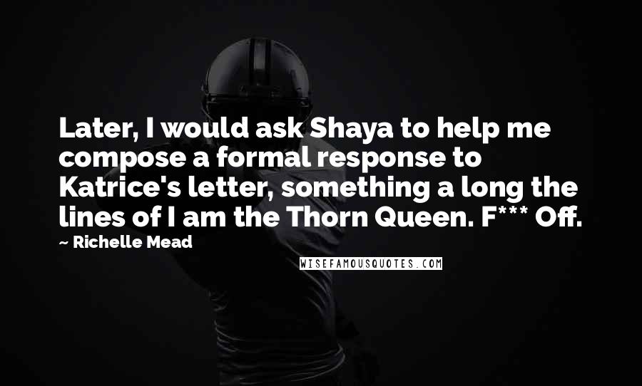 Richelle Mead Quotes: Later, I would ask Shaya to help me compose a formal response to Katrice's letter, something a long the lines of I am the Thorn Queen. F*** Off.