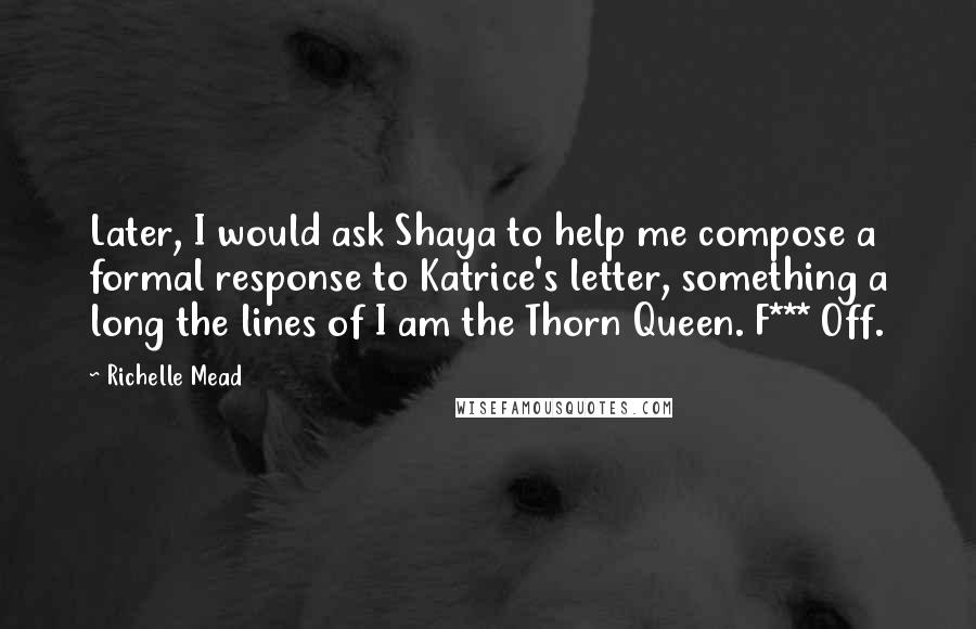 Richelle Mead Quotes: Later, I would ask Shaya to help me compose a formal response to Katrice's letter, something a long the lines of I am the Thorn Queen. F*** Off.
