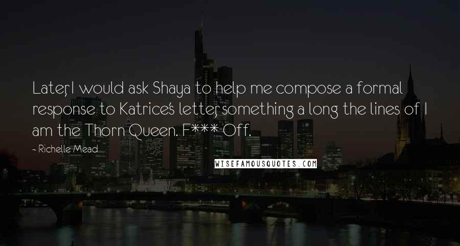 Richelle Mead Quotes: Later, I would ask Shaya to help me compose a formal response to Katrice's letter, something a long the lines of I am the Thorn Queen. F*** Off.