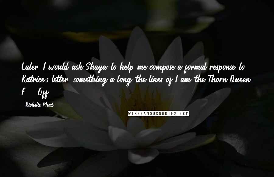 Richelle Mead Quotes: Later, I would ask Shaya to help me compose a formal response to Katrice's letter, something a long the lines of I am the Thorn Queen. F*** Off.