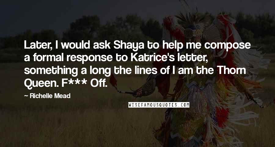 Richelle Mead Quotes: Later, I would ask Shaya to help me compose a formal response to Katrice's letter, something a long the lines of I am the Thorn Queen. F*** Off.