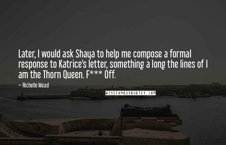 Richelle Mead Quotes: Later, I would ask Shaya to help me compose a formal response to Katrice's letter, something a long the lines of I am the Thorn Queen. F*** Off.