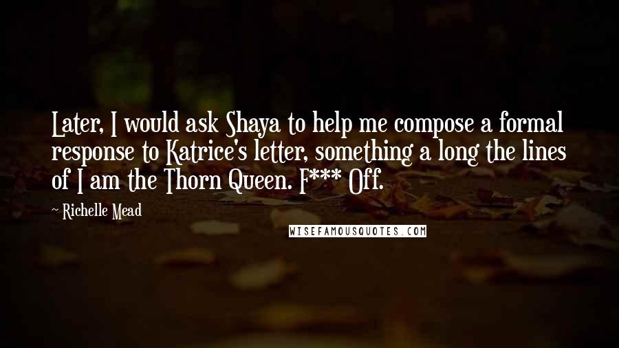 Richelle Mead Quotes: Later, I would ask Shaya to help me compose a formal response to Katrice's letter, something a long the lines of I am the Thorn Queen. F*** Off.