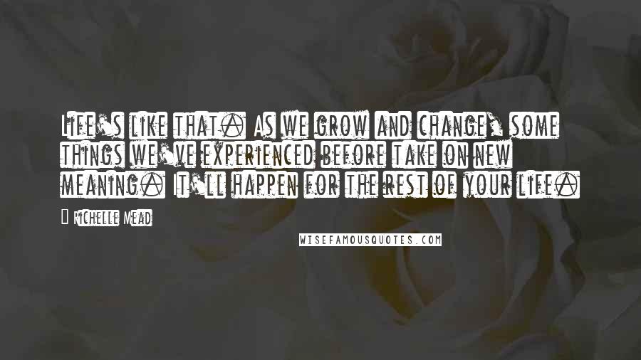 Richelle Mead Quotes: Life's like that. As we grow and change, some things we've experienced before take on new meaning. It'll happen for the rest of your life.