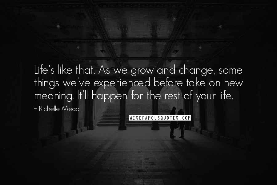 Richelle Mead Quotes: Life's like that. As we grow and change, some things we've experienced before take on new meaning. It'll happen for the rest of your life.