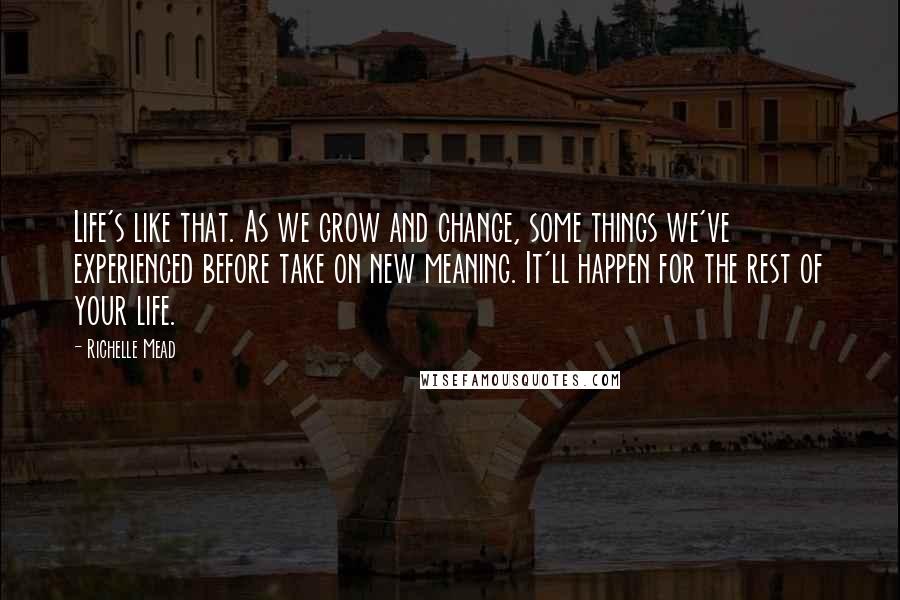 Richelle Mead Quotes: Life's like that. As we grow and change, some things we've experienced before take on new meaning. It'll happen for the rest of your life.