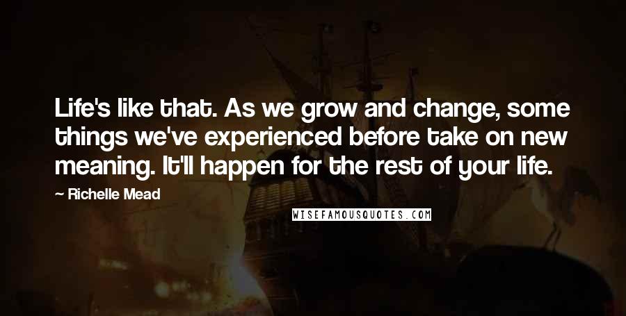 Richelle Mead Quotes: Life's like that. As we grow and change, some things we've experienced before take on new meaning. It'll happen for the rest of your life.