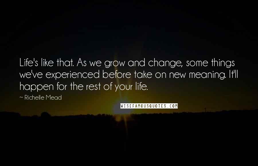 Richelle Mead Quotes: Life's like that. As we grow and change, some things we've experienced before take on new meaning. It'll happen for the rest of your life.