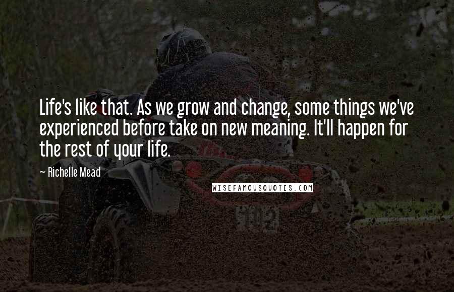 Richelle Mead Quotes: Life's like that. As we grow and change, some things we've experienced before take on new meaning. It'll happen for the rest of your life.