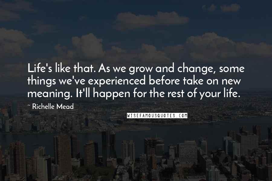 Richelle Mead Quotes: Life's like that. As we grow and change, some things we've experienced before take on new meaning. It'll happen for the rest of your life.