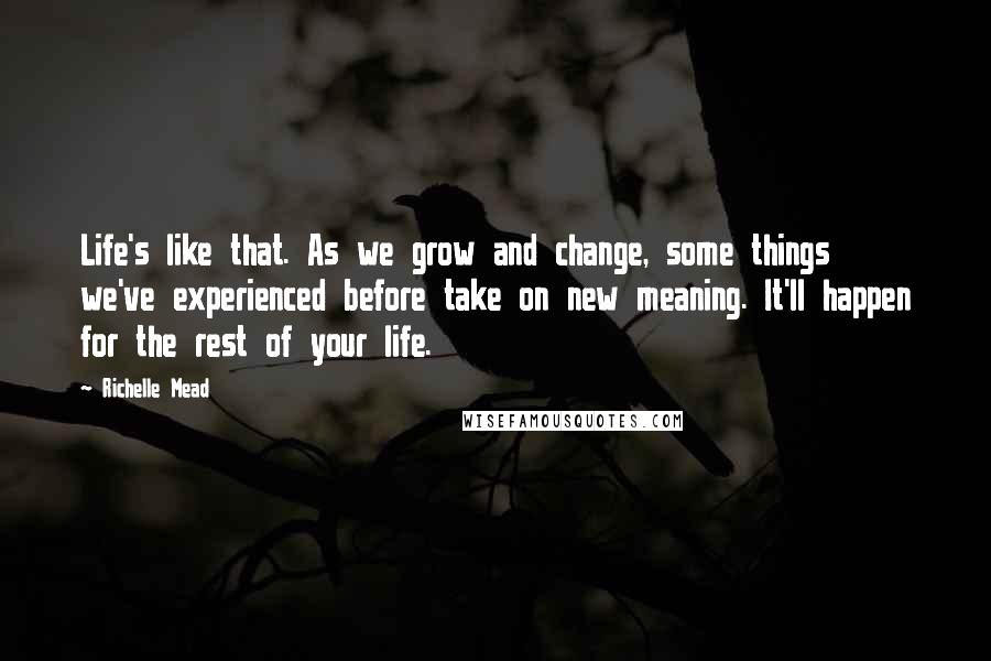 Richelle Mead Quotes: Life's like that. As we grow and change, some things we've experienced before take on new meaning. It'll happen for the rest of your life.