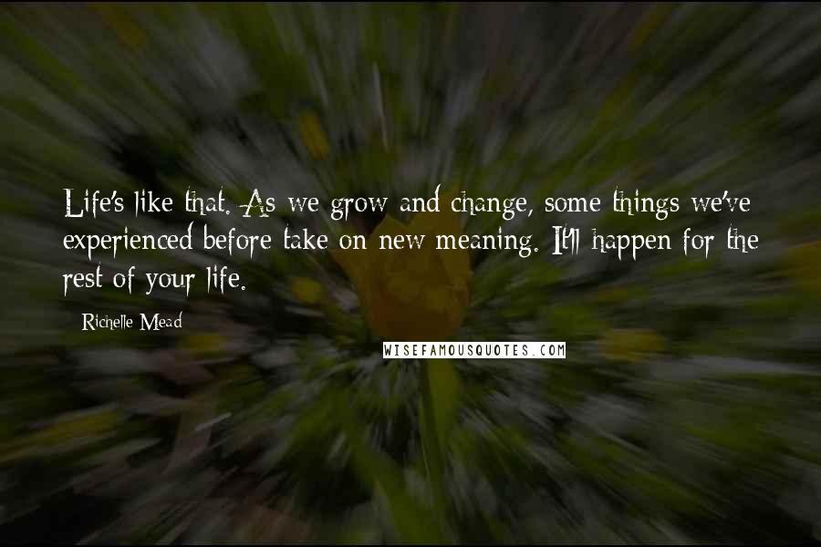 Richelle Mead Quotes: Life's like that. As we grow and change, some things we've experienced before take on new meaning. It'll happen for the rest of your life.