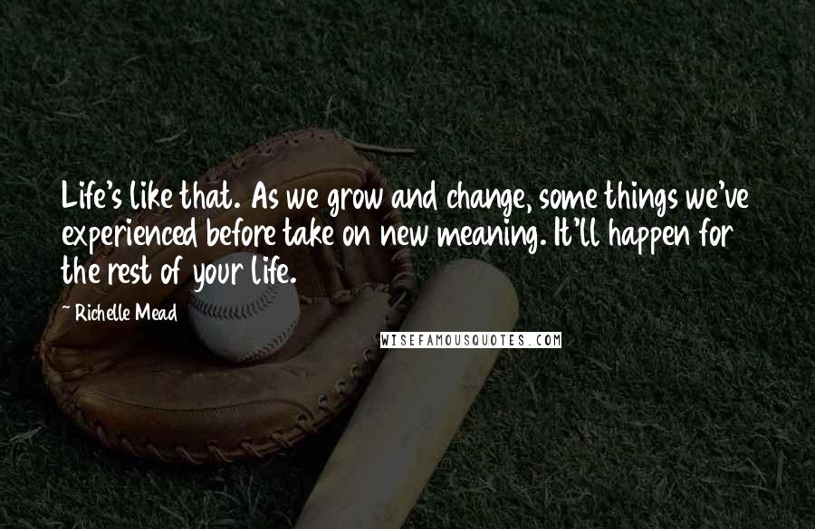 Richelle Mead Quotes: Life's like that. As we grow and change, some things we've experienced before take on new meaning. It'll happen for the rest of your life.