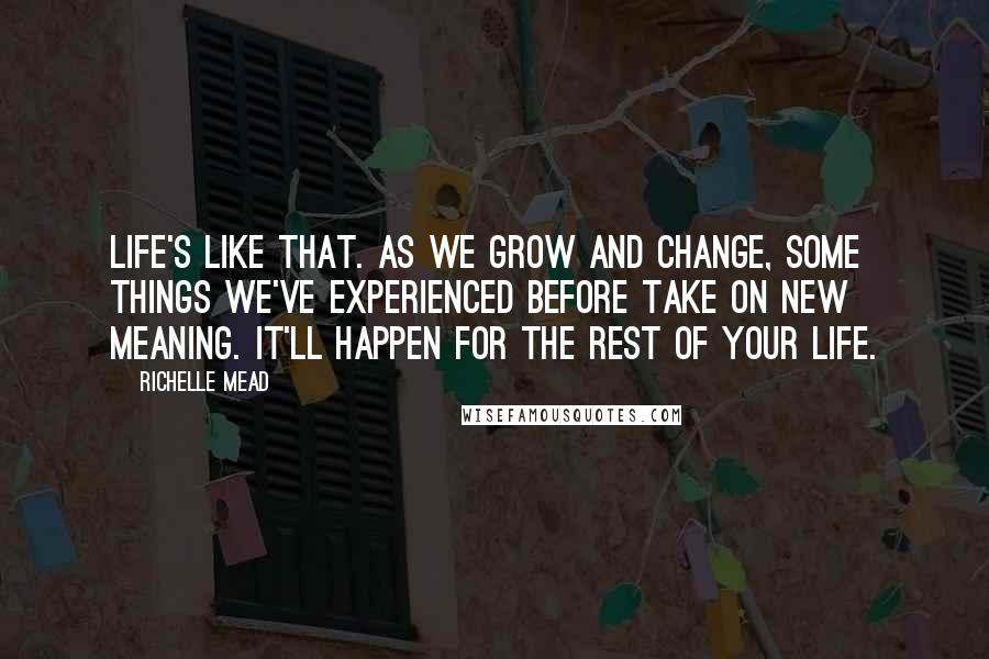 Richelle Mead Quotes: Life's like that. As we grow and change, some things we've experienced before take on new meaning. It'll happen for the rest of your life.