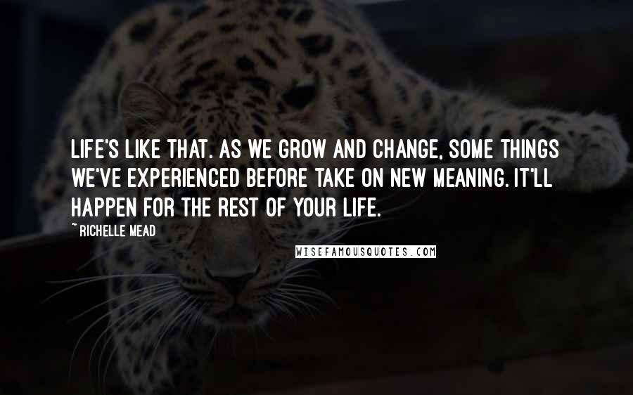 Richelle Mead Quotes: Life's like that. As we grow and change, some things we've experienced before take on new meaning. It'll happen for the rest of your life.