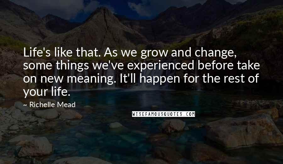 Richelle Mead Quotes: Life's like that. As we grow and change, some things we've experienced before take on new meaning. It'll happen for the rest of your life.