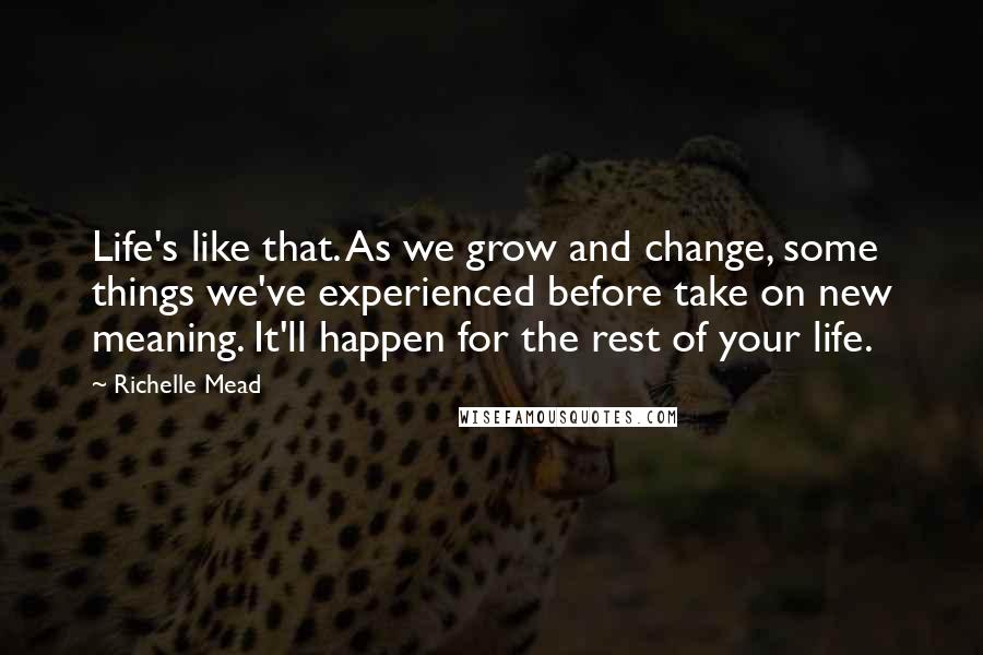 Richelle Mead Quotes: Life's like that. As we grow and change, some things we've experienced before take on new meaning. It'll happen for the rest of your life.