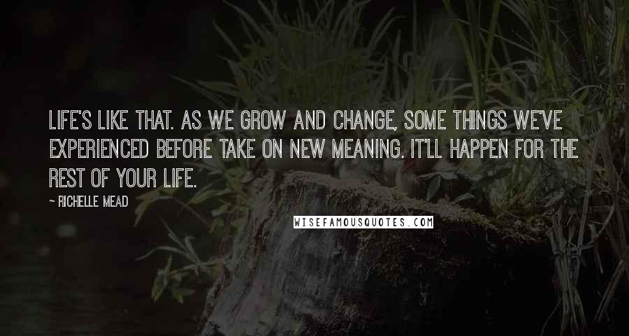 Richelle Mead Quotes: Life's like that. As we grow and change, some things we've experienced before take on new meaning. It'll happen for the rest of your life.